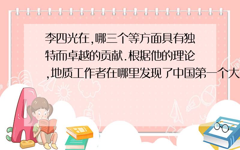 李四光在,哪三个等方面具有独特而卓越的贡献.根据他的理论,地质工作者在哪里发现了中国第一个大庆油田.