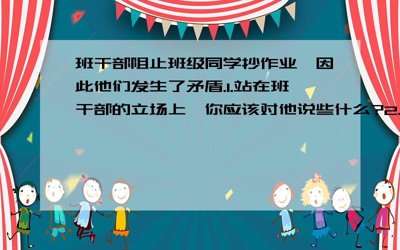 班干部阻止班级同学抄作业,因此他们发生了矛盾.1.站在班干部的立场上,你应该对他说些什么?2.作为班干部,应采取什么方法?