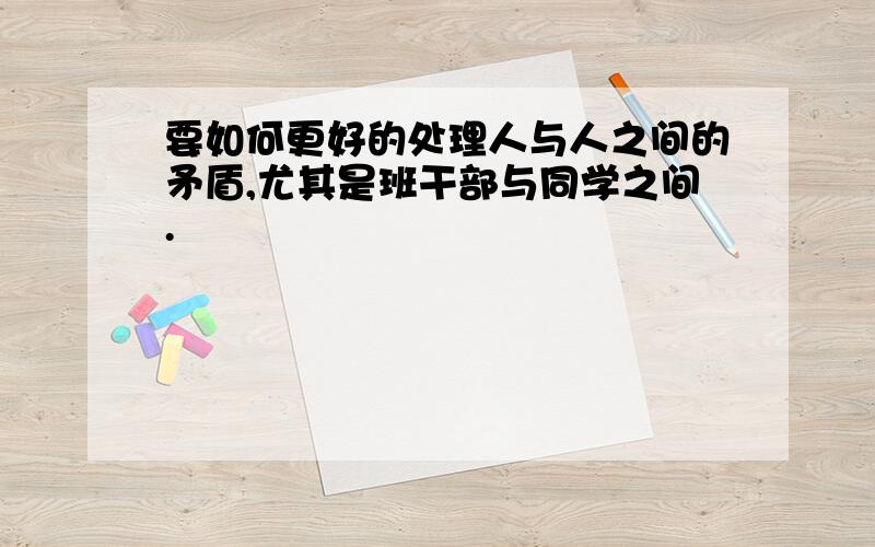 要如何更好的处理人与人之间的矛盾,尤其是班干部与同学之间.