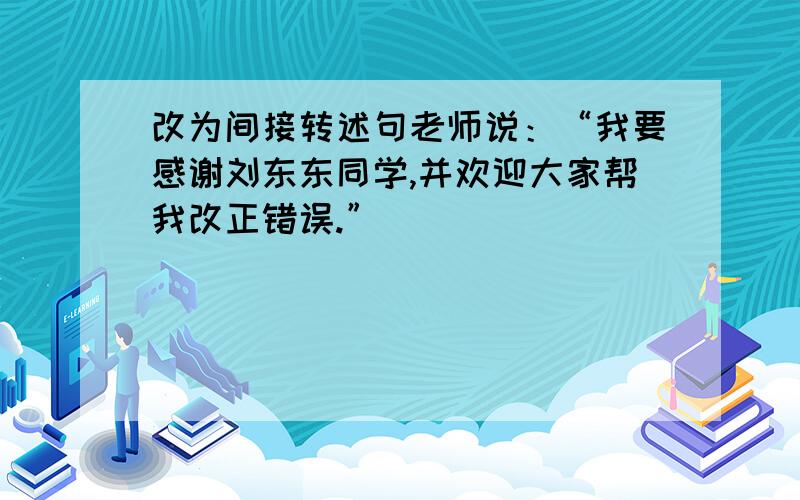 改为间接转述句老师说：“我要感谢刘东东同学,并欢迎大家帮我改正错误.”