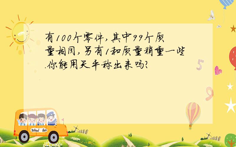 有100个零件,其中99个质量相同,另有1和质量稍重一些.你能用天平称出来吗?