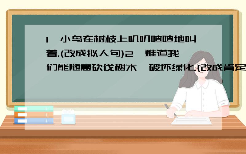 1、小鸟在树枝上叽叽喳喳地叫着.(改成拟人句)2、难道我们能随意砍伐树木,破坏绿化.(改成肯定句)1、小鸟在树枝上叽叽喳喳地叫着。(改成拟人句)2、难道我们能随意砍伐树木，破坏绿化。(