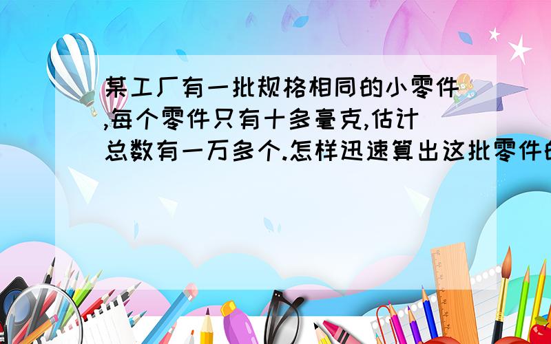 某工厂有一批规格相同的小零件,每个零件只有十多毫克,估计总数有一万多个.怎样迅速算出这批零件的数量