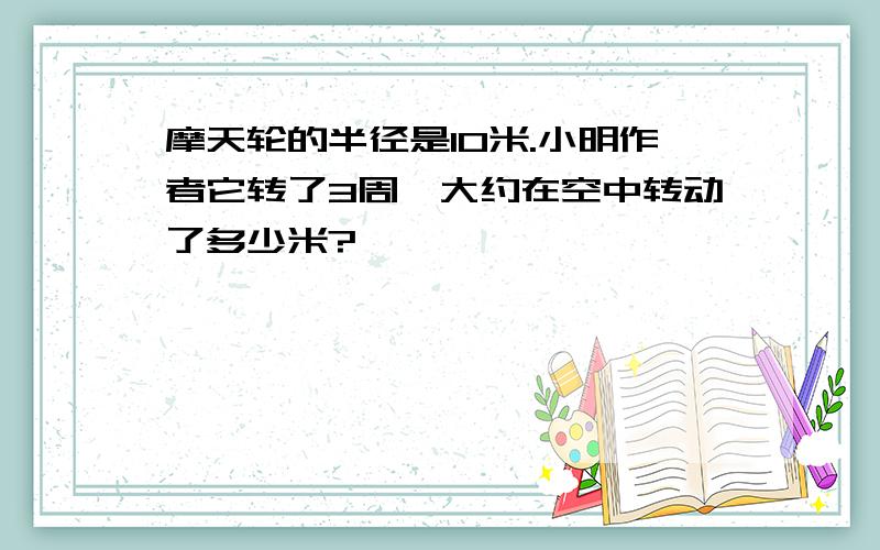 摩天轮的半径是10米.小明作者它转了3周,大约在空中转动了多少米?