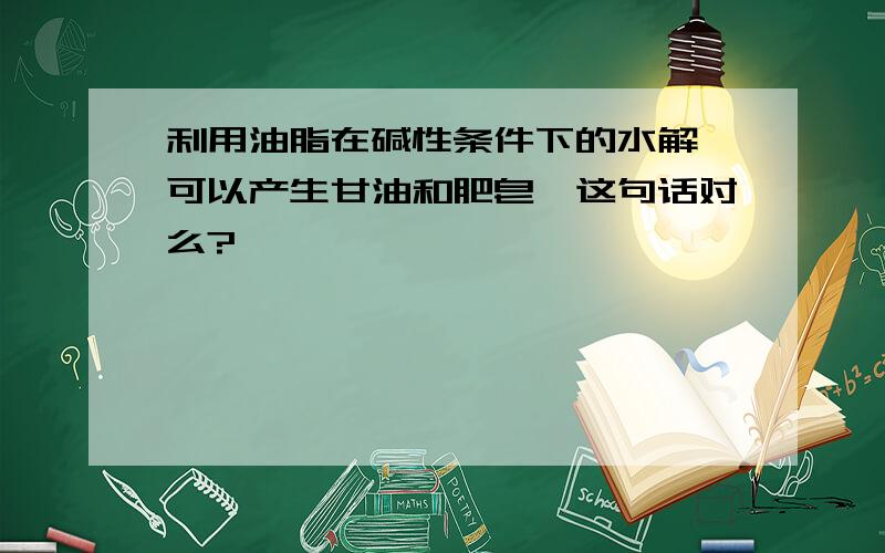 利用油脂在碱性条件下的水解,可以产生甘油和肥皂,这句话对么?