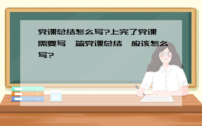 党课总结怎么写?上完了党课,需要写一篇党课总结,应该怎么写?