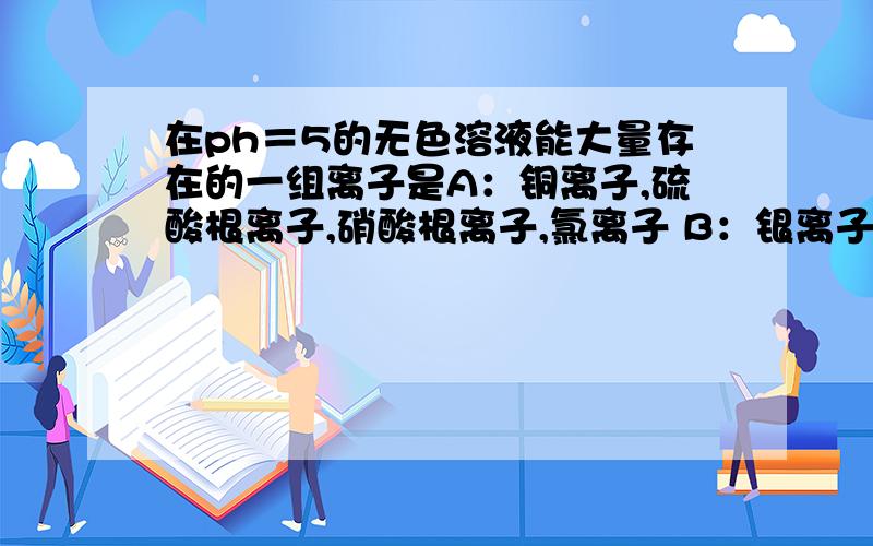 在ph＝5的无色溶液能大量存在的一组离子是A：铜离子,硫酸根离子,硝酸根离子,氯离子 B：银离子,钾离子,硝酸根离子,氯离子 C：钡离子,钠离子,碳酸根离子,硫酸根离子 D：银离子,钠离子,钡离