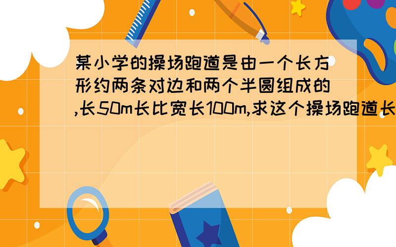 某小学的操场跑道是由一个长方形约两条对边和两个半圆组成的,长50m长比宽长100m,求这个操场跑道长多少米?