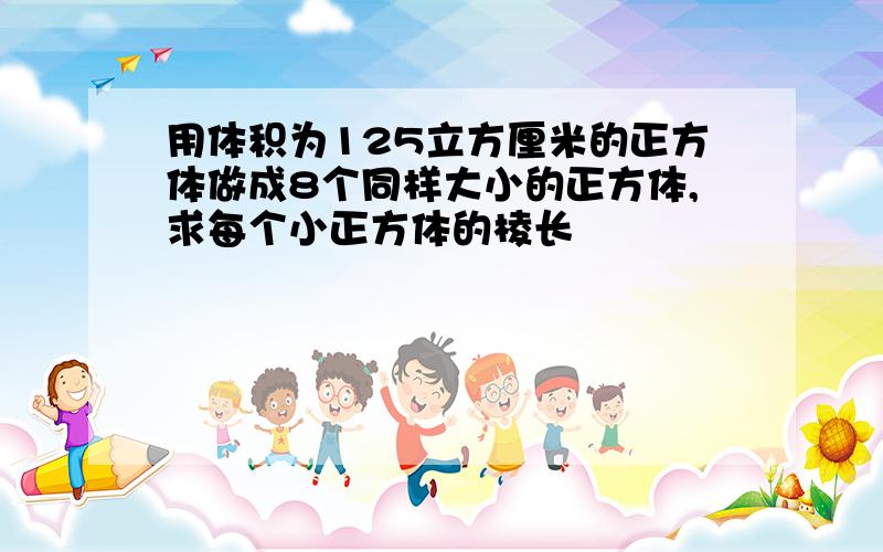 用体积为125立方厘米的正方体做成8个同样大小的正方体,求每个小正方体的棱长