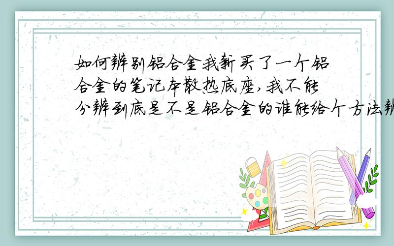 如何辨别铝合金我新买了一个铝合金的笔记本散热底座,我不能分辨到底是不是铝合金的谁能给个方法辨别一下