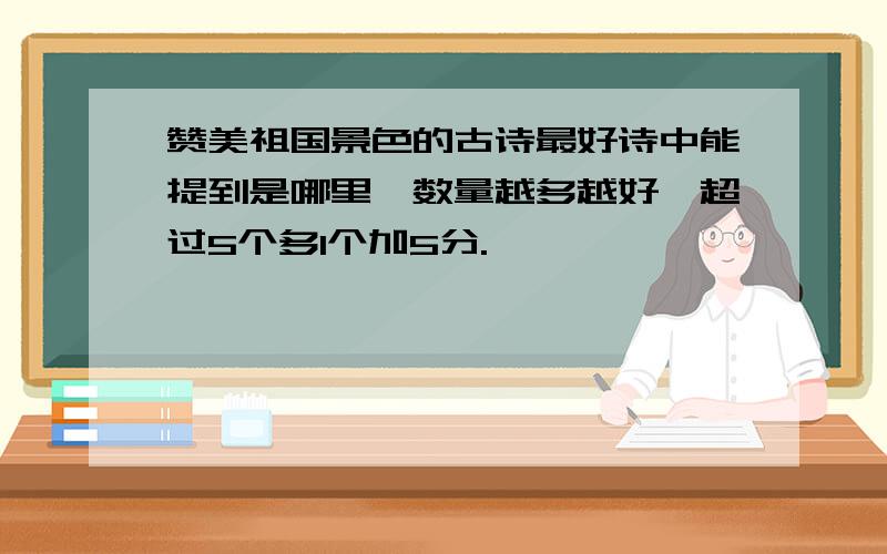 赞美祖国景色的古诗最好诗中能提到是哪里,数量越多越好,超过5个多1个加5分.