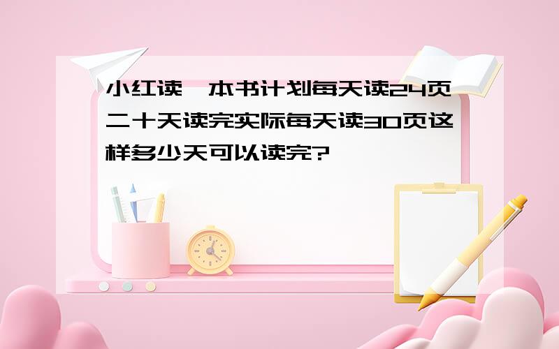 小红读一本书计划每天读24页二十天读完实际每天读30页这样多少天可以读完?