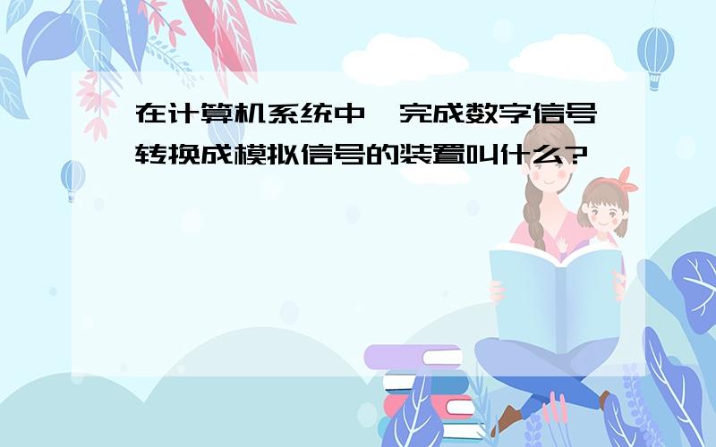 在计算机系统中,完成数字信号转换成模拟信号的装置叫什么?