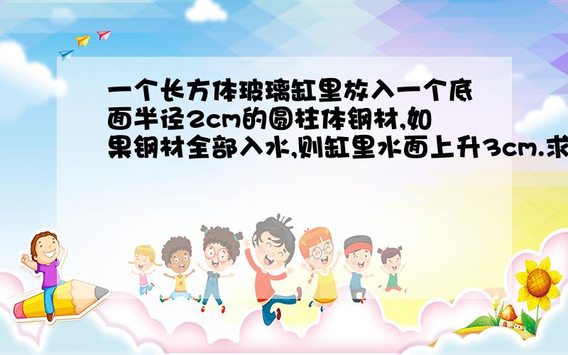 一个长方体玻璃缸里放入一个底面半径2cm的圆柱体钢材,如果钢材全部入水,则缸里水面上升3cm.求解一个长方体玻璃缸里放入一个底面半径2cm的圆柱体钢材,如果钢材全部入水,则缸里水面上升3c