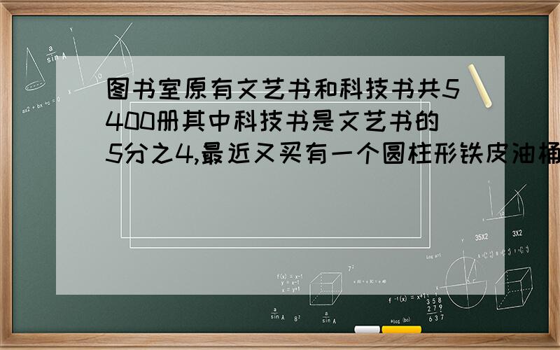 图书室原有文艺书和科技书共5400册其中科技书是文艺书的5分之4,最近又买有一个圆柱形铁皮油桶,高8分米,底面直径是高的4分之3.做这个油桶至少需要多少铁皮?这个油桶能装200升汽油吗?