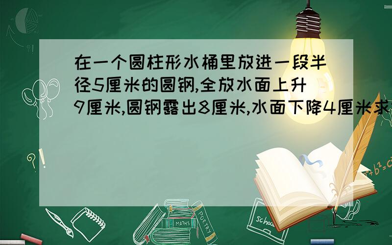 在一个圆柱形水桶里放进一段半径5厘米的圆钢,全放水面上升9厘米,圆钢露出8厘米,水面下降4厘米求体积