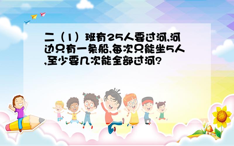 二（1）班有25人要过河,河边只有一条船,每次只能坐5人,至少要几次能全部过河?