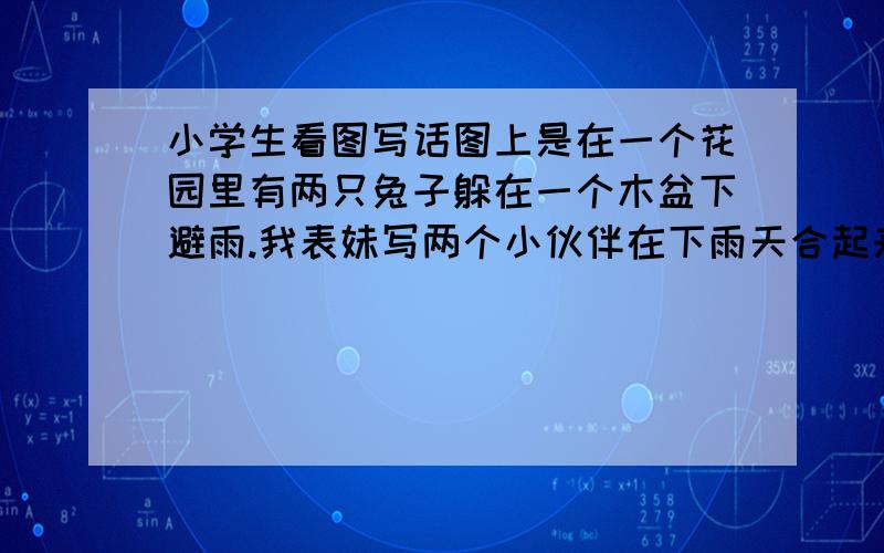 小学生看图写话图上是在一个花园里有两只兔子躲在一个木盆下避雨.我表妹写两个小伙伴在下雨天合起来避雨的老套情节,结果那老师批错（现在的教育...）,高一党的我表示迷茫,骗分自重,