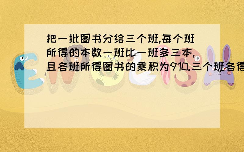 把一批图书分给三个班,每个班所得的本数一班比一班多三本,且各班所得图书的乘积为910.三个班各得多少