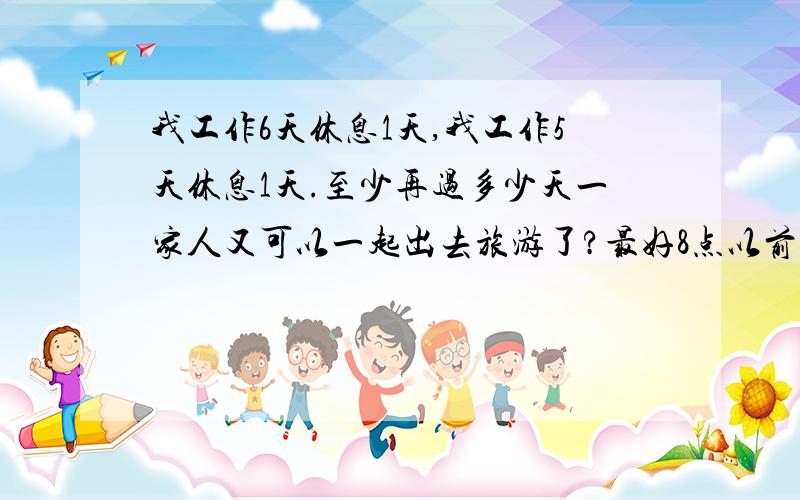 我工作6天休息1天,我工作5天休息1天.至少再过多少天一家人又可以一起出去旅游了?最好8点以前,还要提出怎么算!