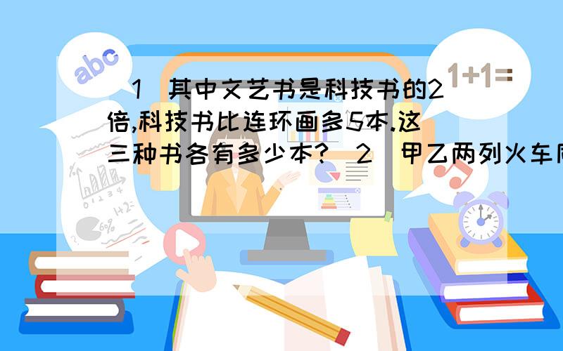 （1）其中文艺书是科技书的2倍,科技书比连环画多5本.这三种书各有多少本?（2）甲乙两列火车同时从两地开出,5小时相遇,相遇后两车又按原来的速度行驶,甲又经4小时到达目的地.已知甲每小