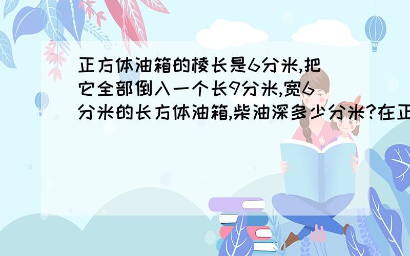 正方体油箱的棱长是6分米,把它全部倒入一个长9分米,宽6分米的长方体油箱,柴油深多少分米?在正方体油箱里装满了柴油.