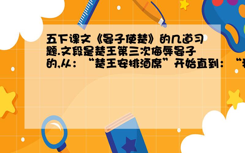 五下课文《晏子使楚》的几道习题.文段是楚王第三次侮辱晏子的,从：“楚王安排酒席”开始直到：“我原来想取笑大夫,没想到反让大夫取消了”题目：辩论方法有故意贬低自己的,有故意贬