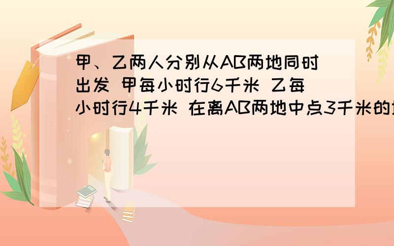 甲、乙两人分别从AB两地同时出发 甲每小时行6千米 乙每小时行4千米 在离AB两地中点3千米的地方相遇