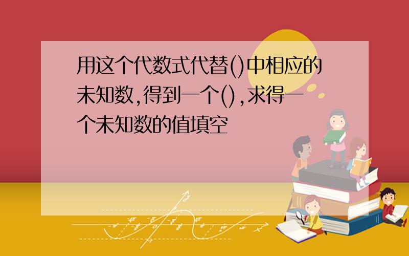 用这个代数式代替()中相应的未知数,得到一个(),求得一个未知数的值填空