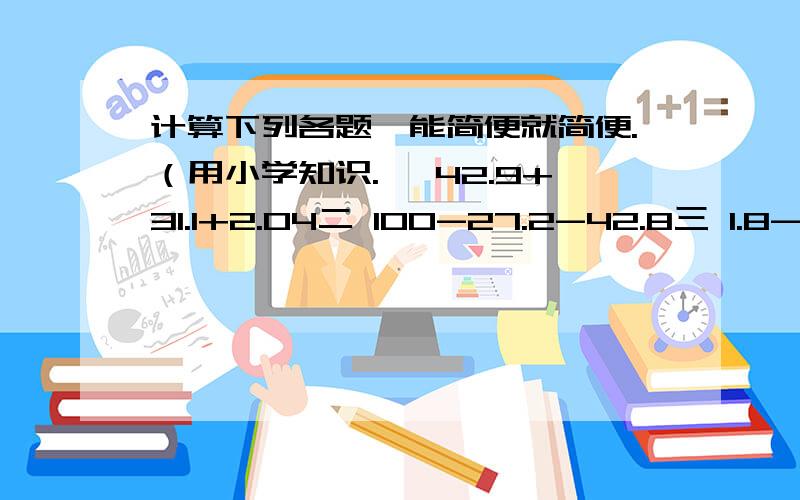 计算下列各题,能简便就简便.（用小学知识.一 42.9+31.1+2.04二 100-27.2-42.8三 1.8-1.57+0.2四 9-（4.02+1.25）五 72.8-8.9+8.86六 1.36+3.06-3.61