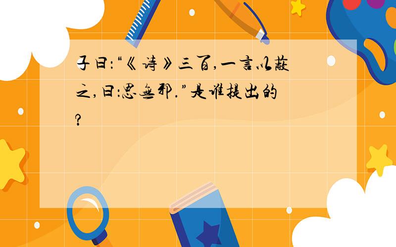 子曰：“《诗》三百,一言以蔽之,曰：思无邪.”是谁提出的?