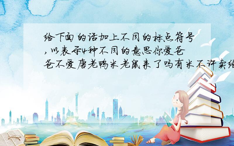 给下面的话加上不同的标点符号,以表示4种不同的意思你爱爸爸不爱唐老鸭米老鼠来了吗有米不许卖给八路军吃下雨天留客天留我不留你不让我让