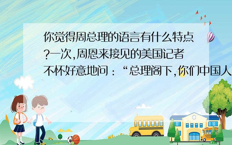 你觉得周总理的语言有什么特点?一次,周恩来接见的美国记者不怀好意地问：“总理阁下,你们中国人为什么把人走的路叫做马路?”他听后没有急于用刺人的话反驳,而是妙趣横生地说：“我