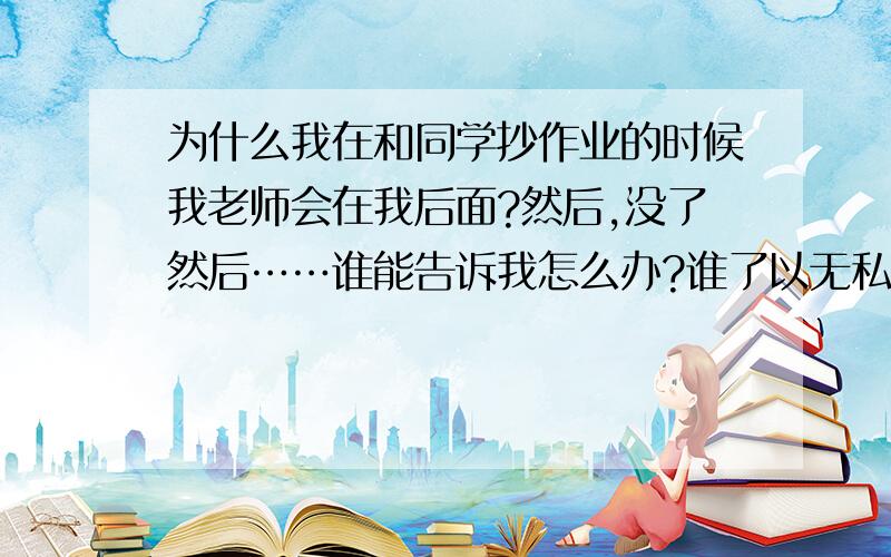 为什么我在和同学抄作业的时候我老师会在我后面?然后,没了然后……谁能告诉我怎么办?谁了以无私的帮我抄剩下的作业?发扬一下我们雷锋叔叔的精神?