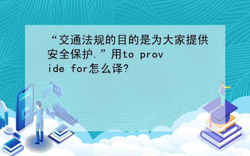 “交通法规的目的是为大家提供安全保护.”用to provide for怎么译?