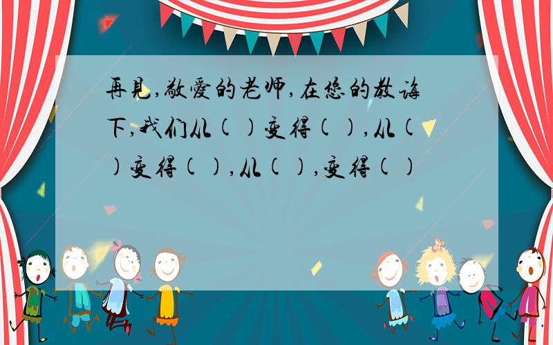 再见,敬爱的老师,在您的教诲下,我们从()变得(),从()变得(),从(),变得()