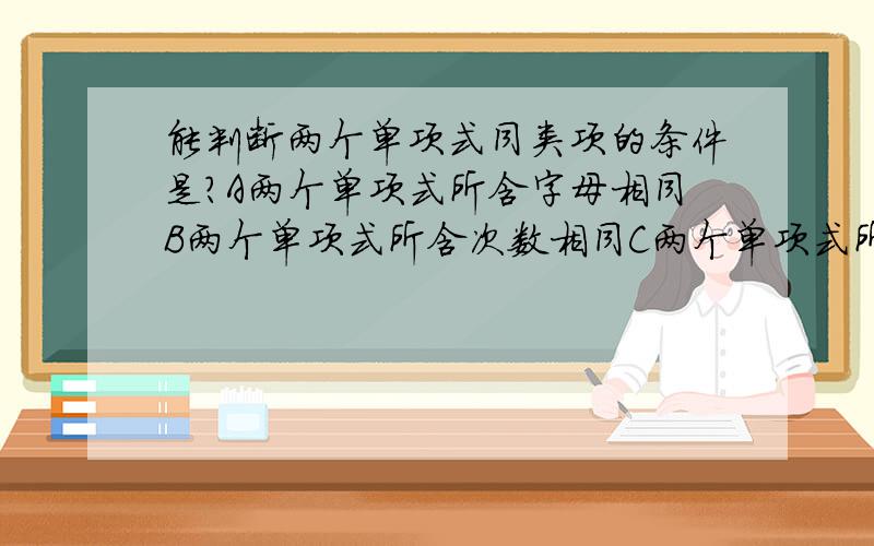 能判断两个单项式同类项的条件是?A两个单项式所含字母相同B两个单项式所含次数相同C两个单项式所含字母相同,次数也形同D两个单项式所含字母相同,并且字母的指数也相同