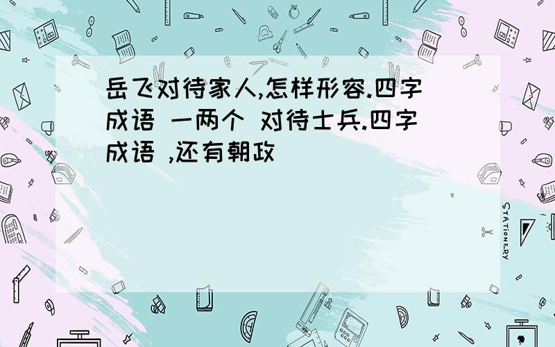 岳飞对待家人,怎样形容.四字成语 一两个 对待士兵.四字成语 ,还有朝政