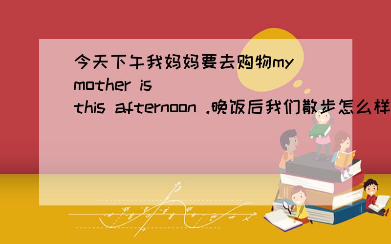 今天下午我妈妈要去购物my mother is ()()this afternoon .晚饭后我们散步怎么样?how about ()()()() after dinner 我忘记给玛丽看我的照片了i forget ()()mary my photos.上次他下班回到家时 已是八点多了it was over