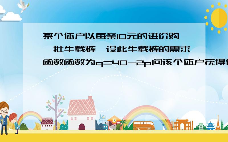 某个体户以每条10元的进价购一批牛载裤,设此牛载裤的需求函数函数为q=40-2p问该个体户获得得最大利润的销售价是多少?请把解题步骤写下来