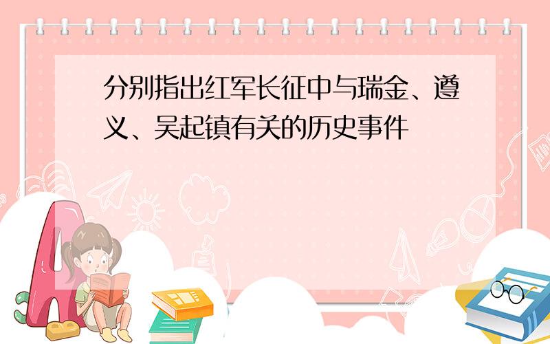 分别指出红军长征中与瑞金、遵义、吴起镇有关的历史事件