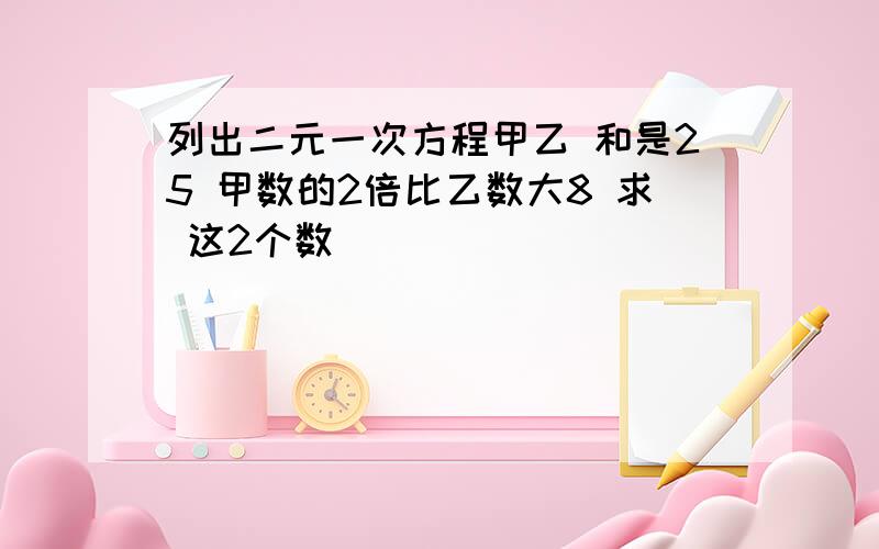 列出二元一次方程甲乙 和是25 甲数的2倍比乙数大8 求 这2个数