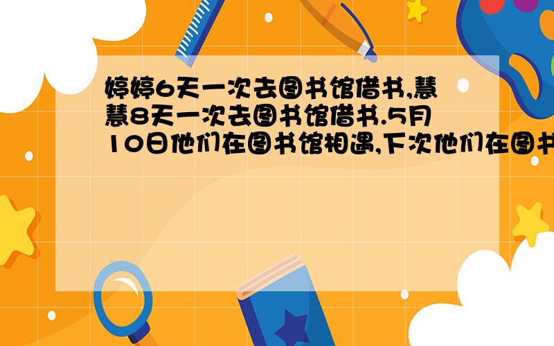 婷婷6天一次去图书馆借书,慧慧8天一次去图书馆借书.5月10日他们在图书馆相遇,下次他们在图书馆相遇是几月几日?我答：是5月25日对吗?