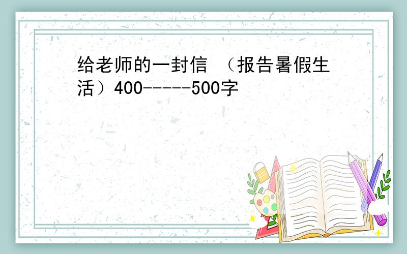 给老师的一封信 （报告暑假生活）400-----500字