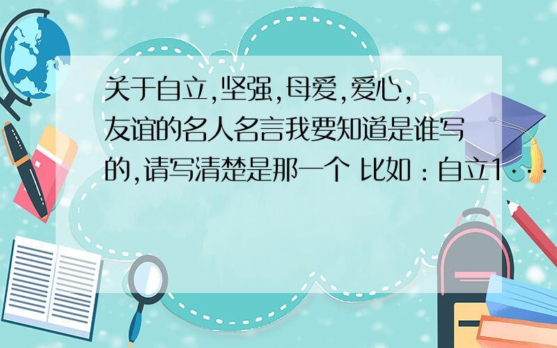 关于自立,坚强,母爱,爱心,友谊的名人名言我要知道是谁写的,请写清楚是那一个 比如：自立1····2····3····