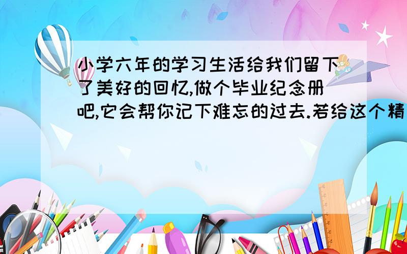 小学六年的学习生活给我们留下了美好的回忆,做个毕业纪念册吧,它会帮你记下难忘的过去.若给这个精美的纪念册写一则“序”,你会写什么?