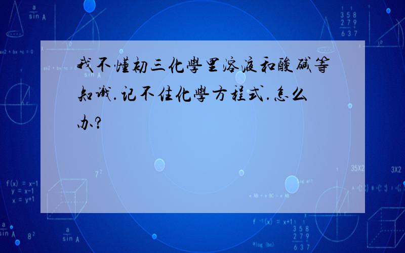 我不懂初三化学里溶液和酸碱等知识.记不住化学方程式.怎么办?