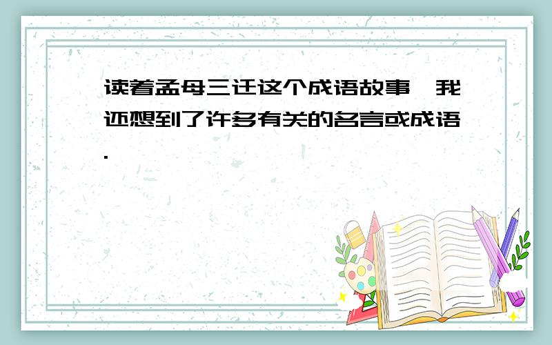 读着孟母三迁这个成语故事,我还想到了许多有关的名言或成语.