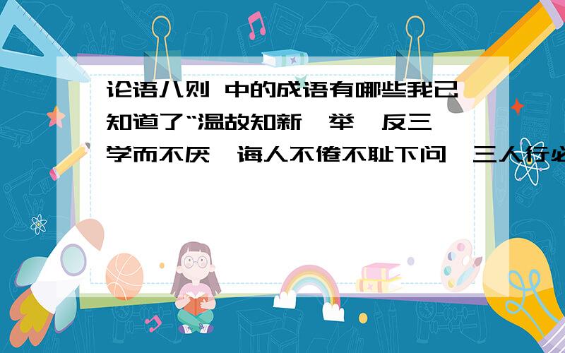 论语八则 中的成语有哪些我已知道了“温故知新,举一反三,学而不厌,诲人不倦不耻下问,三人行必有我师”