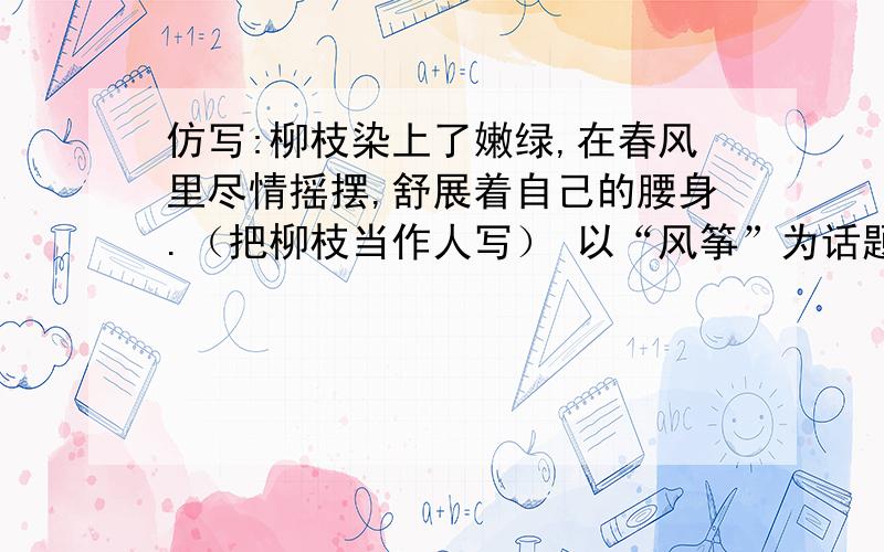 仿写:柳枝染上了嫩绿,在春风里尽情摇摆,舒展着自己的腰身.（把柳枝当作人写） 以“风筝”为话题仿写句子